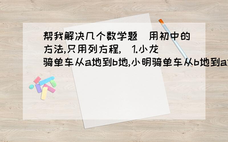 帮我解决几个数学题（用初中的方法,只用列方程,）1.小龙骑单车从a地到b地,小明骑单车从b地到a地,两人都匀速前进.已知两人在上午八时同时出发,到上午10时,两人还相距36千米,中午12时,两人