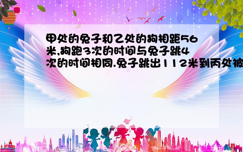 甲处的兔子和乙处的狗相距56米,狗跑3次的时间与兔子跳4次的时间相同.兔子跳出112米到丙处被狗追上,问狗