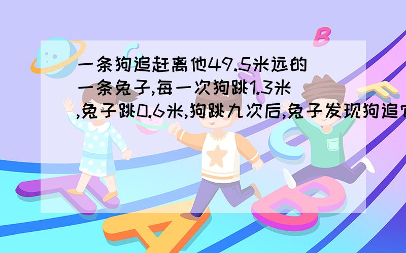 一条狗追赶离他49.5米远的一条兔子,每一次狗跳1.3米,兔子跳0.6米,狗跳九次后,兔子发现狗追它才开始跳问：狗跳多少次才能追上兔子?