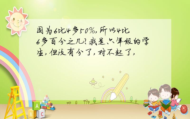 因为6比4多50%,所以4比6多百分之几?我是六年级的学生,但没有分了,对不起了,