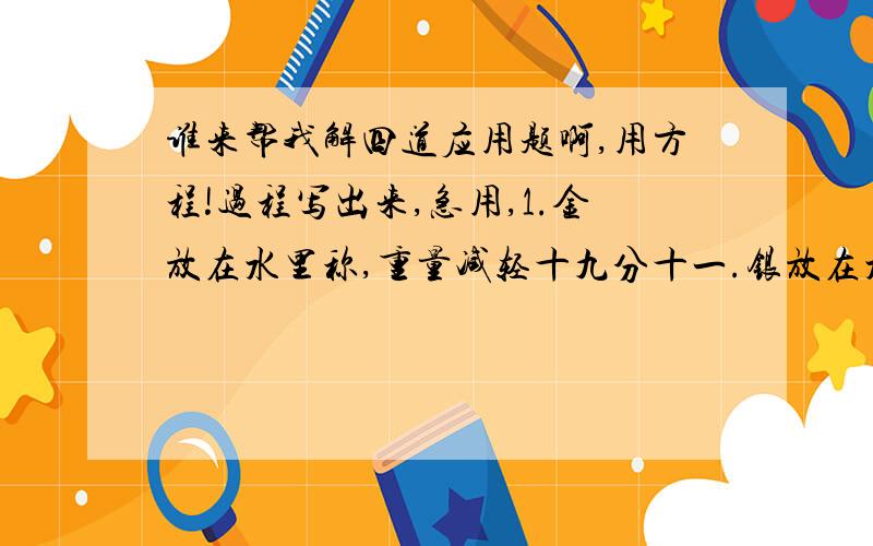 谁来帮我解四道应用题啊,用方程!过程写出来,急用,1.金放在水里称,重量减轻十九分十一.银放在水里称,重量减少十分之一,一块重770克的金银合金,放在水里称是720克.有几克金,几克银.2.丁晓原