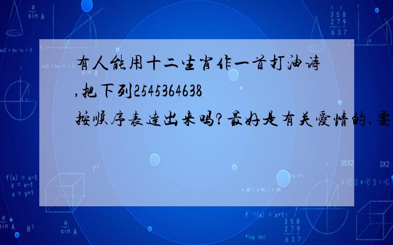 有人能用十二生肖作一首打油诗,把下列2545364638按顺序表达出来吗?最好是有关爱情的,要和谐押韵,拜托各位大侠只有这些了,忘记说了--是没说清楚,要用生肖的顺序代替数字的顺序,数字是要隐