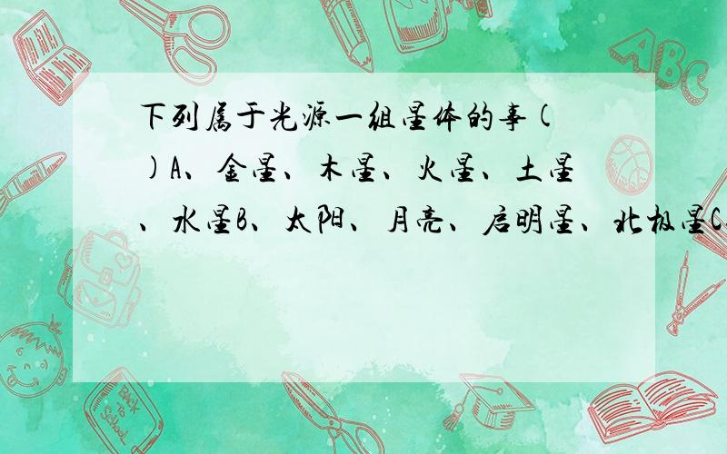 下列属于光源一组星体的事( )A、金星、木星、火星、土星、水星B、太阳、月亮、启明星、北极星C、大熊星座中所有的星星