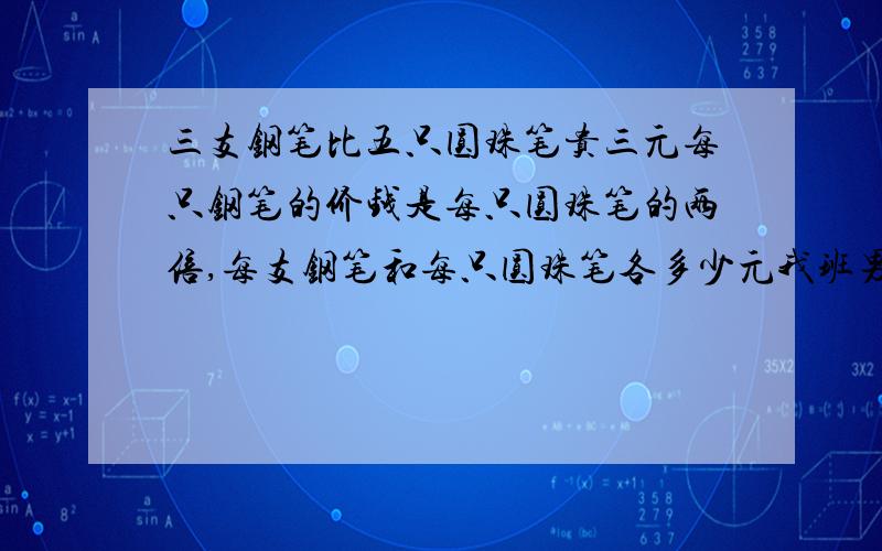 三支钢笔比五只圆珠笔贵三元每只钢笔的价钱是每只圆珠笔的两倍,每支钢笔和每只圆珠笔各多少元我班男生比女生多八人男生人数是女生人数的1.4倍男生女生各多少人