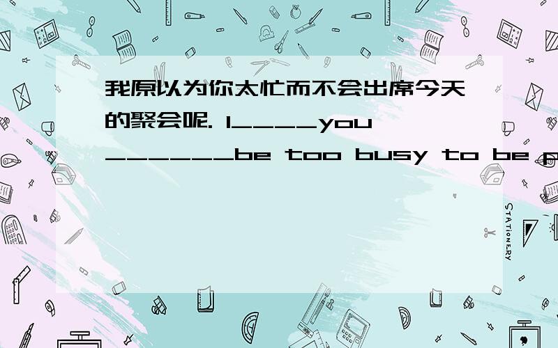 我原以为你太忙而不会出席今天的聚会呢. I____you______be too busy to be present at the party today.