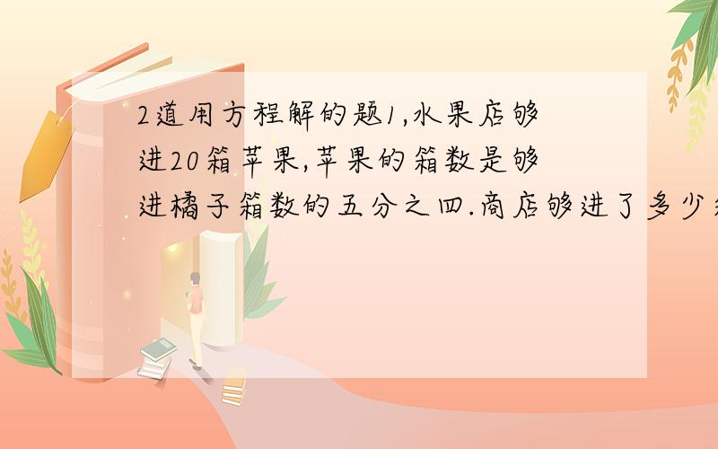 2道用方程解的题1,水果店够进20箱苹果,苹果的箱数是够进橘子箱数的五分之四.商店够进了多少箱橘子?2,小刚和小强一共收集了128枚邮票,小强收集的枚数是小刚的3倍,他们歌收集了多少枚邮票