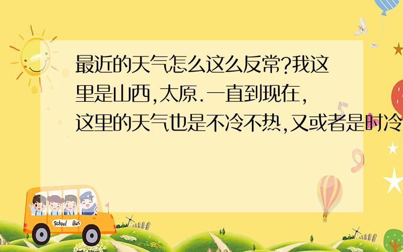 最近的天气怎么这么反常?我这里是山西,太原.一直到现在,这里的天气也是不冷不热,又或者是时冷时热,天气变化很突然,感觉一点也不稳定.马上就要入伏了,但风刮的却和秋天一样.最近,南方