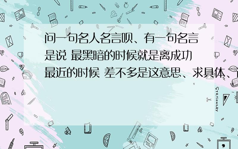 问一句名人名言呗、有一句名言是说 最黑暗的时候就是离成功最近的时候 差不多是这意思、求具体、谢谢