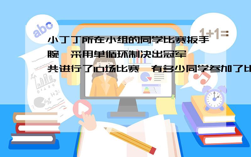 小丁丁所在小组的同学比赛扳手腕,采用单循环制决出冠军,一共进行了10场比赛,有多少同学参加了比赛?