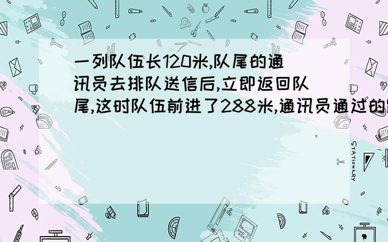 一列队伍长120米,队尾的通讯员去排队送信后,立即返回队尾,这时队伍前进了288米,通讯员通过的路程是多少米?答案是432米