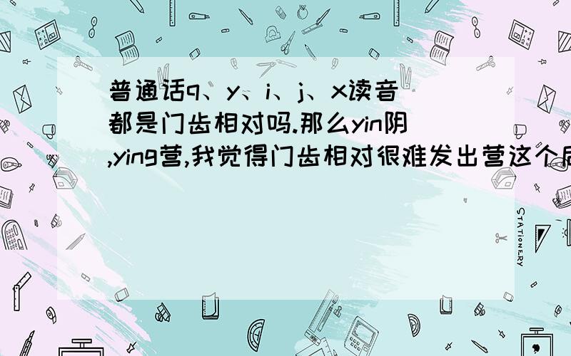 普通话q、y、i、j、x读音都是门齿相对吗.那么yin阴,ying营,我觉得门齿相对很难发出营这个后鼻音请问各位读“营”字是门齿相对的吗?我觉得下齿尖顶在上齿末会容易发出后鼻音,如果不正确