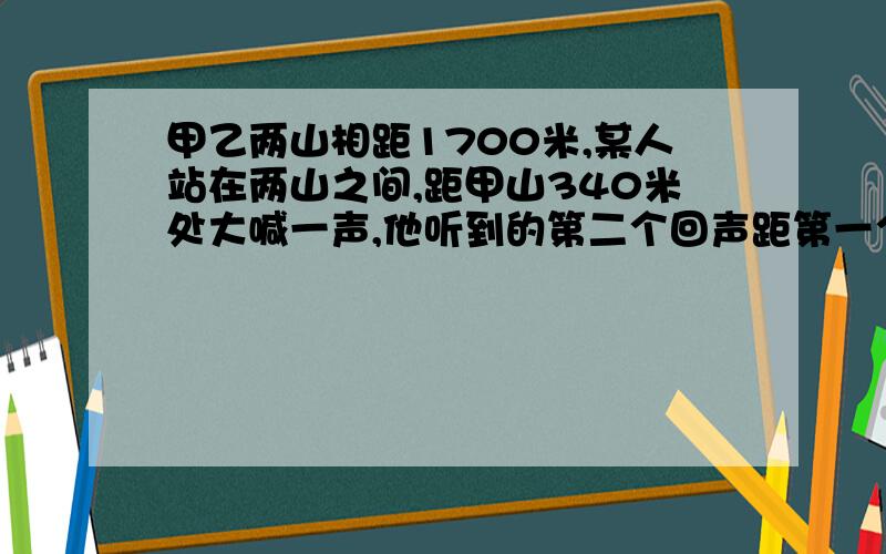 甲乙两山相距1700米,某人站在两山之间,距甲山340米处大喊一声,他听到的第二个回声距第一个回声多长时间?（声的传播速度为3*10的八次方米每秒）声的传播速度是340米每秒（）内无视