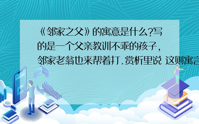 《邻家之父》的寓意是什么?写的是一个父亲教训不乖的孩子,邻家老翁也来帮着打.赏析里说 这则寓言是抨击那些以似乎很名正言顺的借口而攻伐别国的行为.那么 它的寓意该怎么说