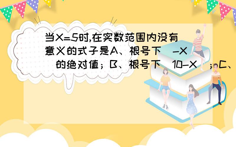 当X=5时,在实数范围内没有意义的式子是A、根号下（-X）的绝对值；B、根号下（10-X）；C、根号下（2-X)；D、根号下（4X-20）