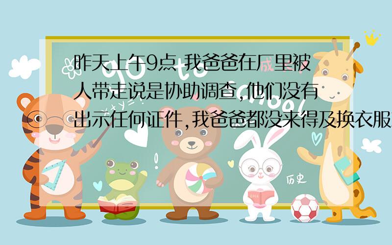 昨天上午9点 我爸爸在厂里被人带走说是协助调查,他们没有出示任何证件,我爸爸都没来得及换衣服就上车了,到了下午有个人到厂里拿衣服,我们拦不住他 我爸爸的下落,到现在有24小时了.我