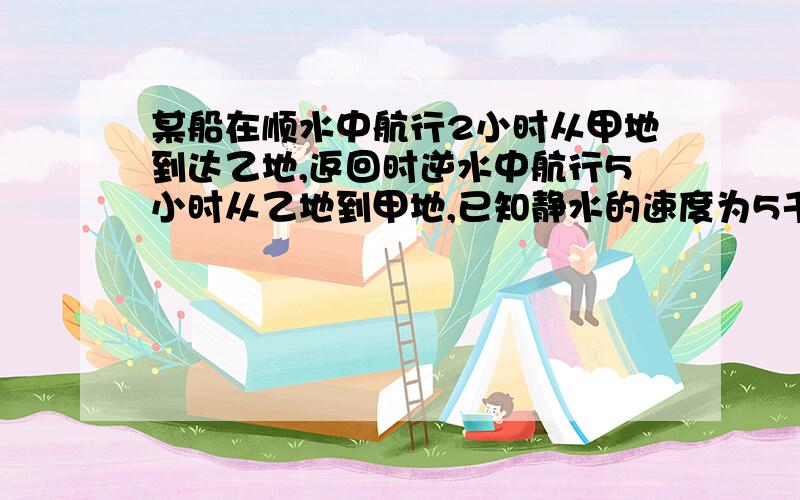 某船在顺水中航行2小时从甲地到达乙地,返回时逆水中航行5小时从乙地到甲地,已知静水的速度为5千米每小时,甲乙两地相距50千米,求船在静水中的速度 （已知,顺水中船的速度=静水的速度+船