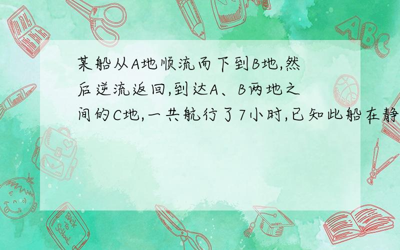 某船从A地顺流而下到B地,然后逆流返回,到达A、B两地之间的C地,一共航行了7小时,已知此船在静水中的速度为8千米/时,水流速度为2千米/时,A、C两地之间的路程为10千米,求A、B两地之间的路程.