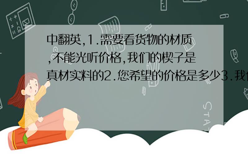 中翻英,1.需要看货物的材质,不能光听价格,我们的楔子是真材实料的2.您希望的价格是多少3.我们的最底起订量是每款500双4.一分价钱一分货5.可以按照您给的价格,用不同的材料代替6.如果您用