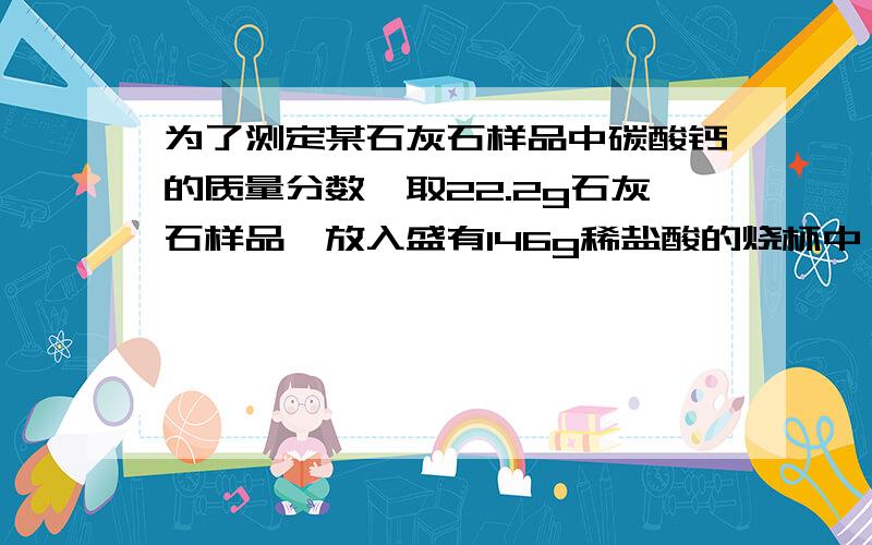 为了测定某石灰石样品中碳酸钙的质量分数,取22.2g石灰石样品,放入盛有146g稀盐酸的烧杯中,石灰石中的碳酸钙与盐酸恰好完全反应（杂质不反应）并放出气体,烧杯内物质的质量变为159.4g.求