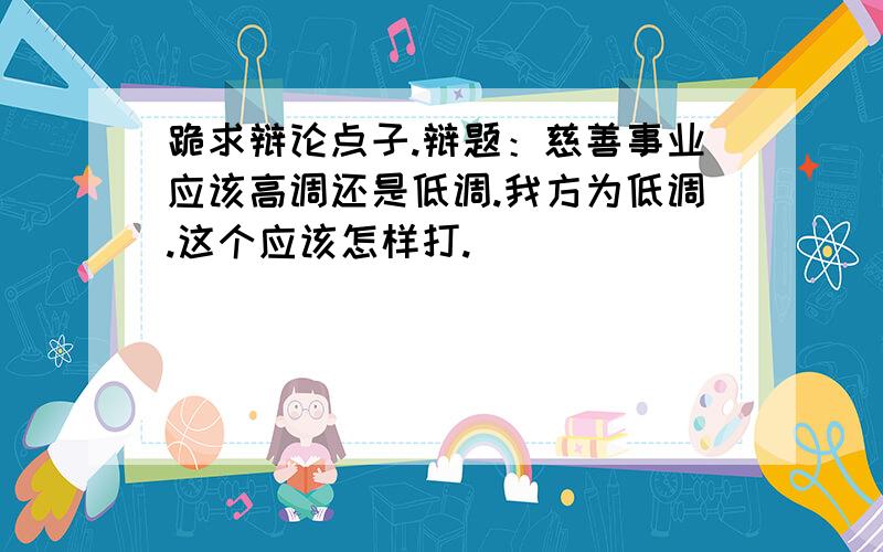 跪求辩论点子.辩题：慈善事业应该高调还是低调.我方为低调.这个应该怎样打.