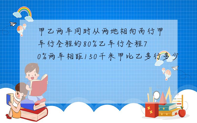 甲乙两车同时从两地相向而行甲车行全程的80%乙车行全程70%两车相距150千米甲比乙多行多少