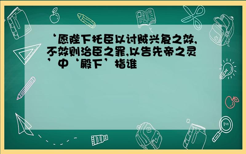 ‘愿陛下托臣以讨贼兴复之效,不效则治臣之罪,以告先帝之灵’中‘殿下’指谁