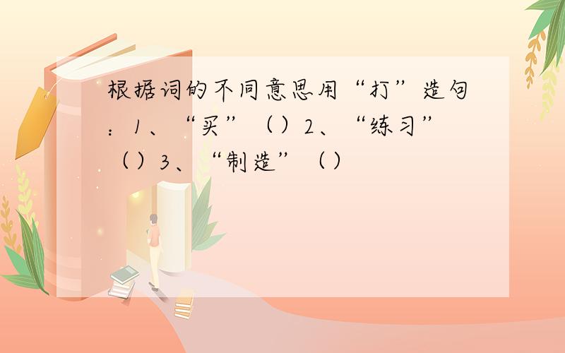 根据词的不同意思用“打”造句：1、“买”（）2、“练习”（）3、“制造”（）