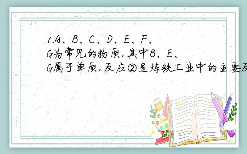 1．A、B、C、D、E、F、G为常见的物质,其中B、E、G属于单质,反应②是炼铁工业中的主要反应,下图是它们之间的相互转化关系.请回答：（1）A物质的化学式.（2）写出反应②的化学方程式,C物质