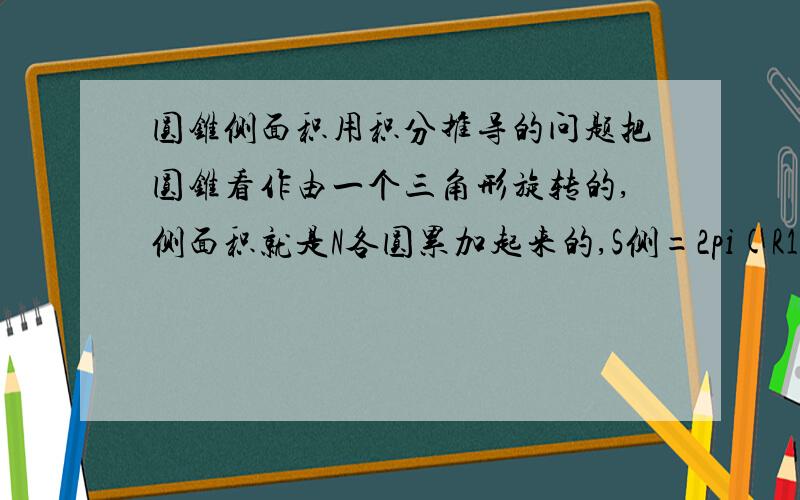 圆锥侧面积用积分推导的问题把圆锥看作由一个三角形旋转的,侧面积就是N各圆累加起来的,S侧=2pi(R1+R2+……RN）=2pi*S三角形=2pi*1/2*rh=pi*rh这和公式不一样.我这个推导哪里有问题?