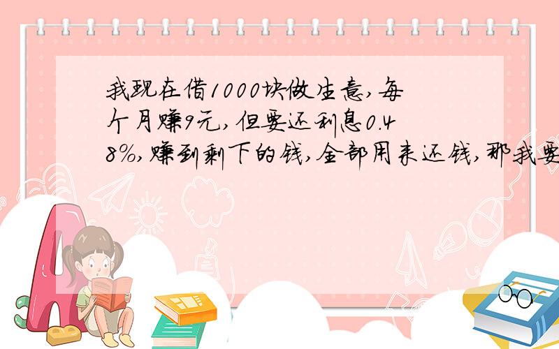 我现在借1000块做生意,每个月赚9元,但要还利息0.48%,赚到剩下的钱,全部用来还钱,那我要多少个月才能还清?如果有答案出来就最好！