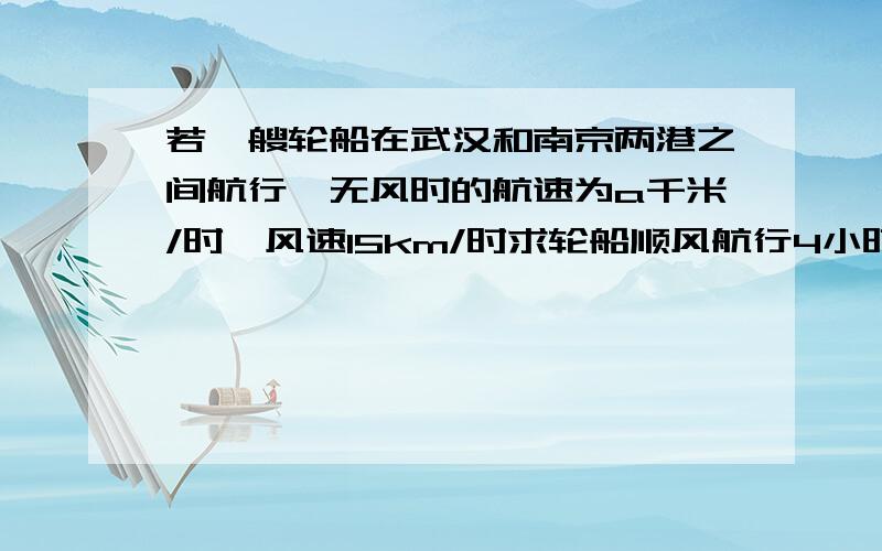 若一艘轮船在武汉和南京两港之间航行,无风时的航速为a千米/时,风速15km/时求轮船顺风航行4小时的行程?