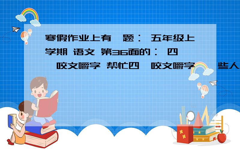 寒假作业上有一题： 五年级上学期 语文 第36面的： 四、咬文嚼字 帮忙四、咬文嚼字  一些人体部位名称常常用来比喻其他事物,比如“手足”可喻“兄弟”,“情同手足”就是“情同兄弟”.