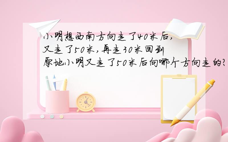 小明想西南方向走了40米后,又走了50米,再走30米回到原地小明又走了50米后向哪个方向走的?