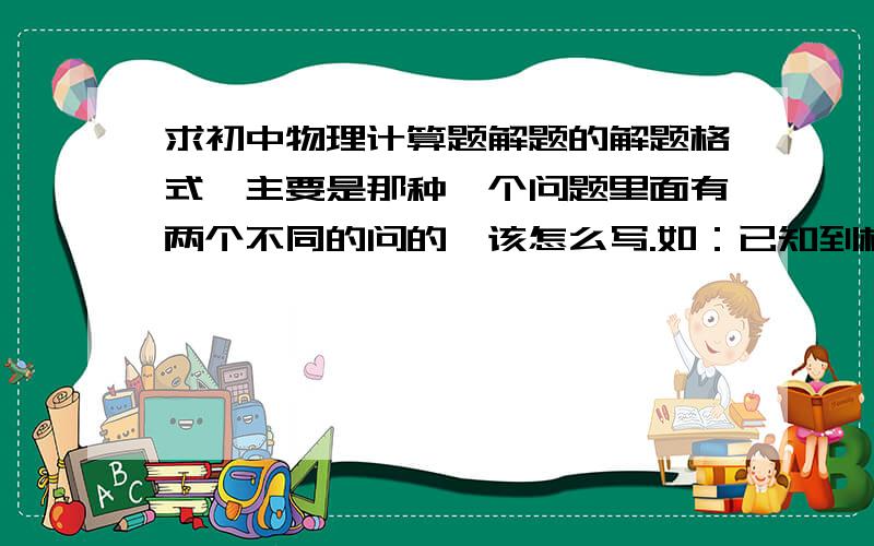 求初中物理计算题解题的解题格式,主要是那种一个问题里面有两个不同的问的,该怎么写.如：已知到桥有18KM 限速40KM/H 1.A人到桥用了30MIN,求他的速度,如果他用最快,但不超速的速度达到桥需