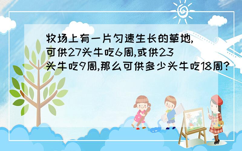 牧场上有一片匀速生长的草地,可供27头牛吃6周,或供23头牛吃9周,那么可供多少头牛吃18周?