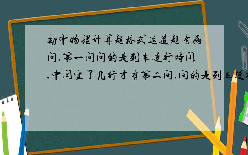 初中物理计算题格式这道题有两问,第一问问的是列车运行时间,中间空了几行才有第二问,问的是列车运行速度,我该怎么写,把答案写在第一问的空里还是第二文的空里,要写已知吗?答是写一个