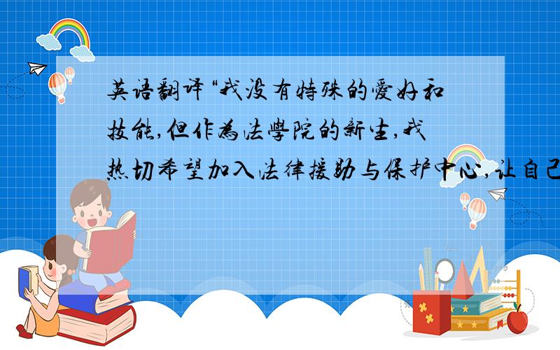 英语翻译“我没有特殊的爱好和技能,但作为法学院的新生,我热切希望加入法律援助与保护中心,让自己在工作中帮助他人,在帮助他人中丰富法律知识和素养.我乐于助人,乐于学习奋斗,性格开