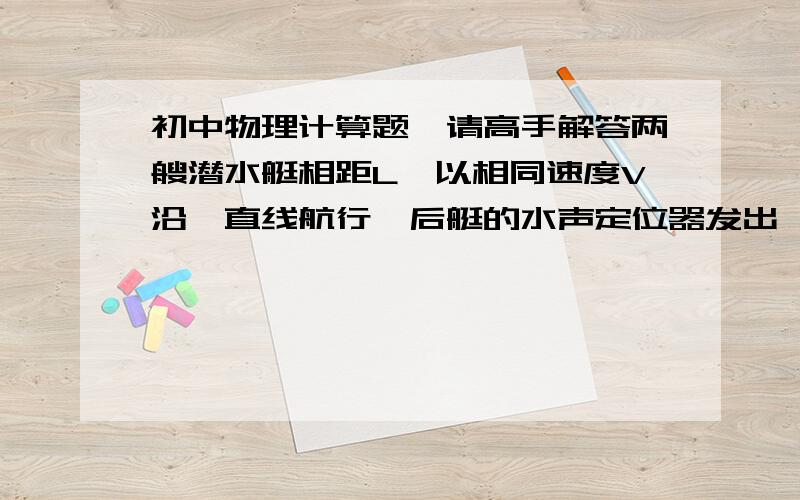 初中物理计算题,请高手解答两艘潜水艇相距L,以相同速度V沿一直线航行,后艇的水声定位器发出一声音信号到达前艇并被反射回来,声音在海水中的传播速度是V.,求后艇从发出声音信号到回声