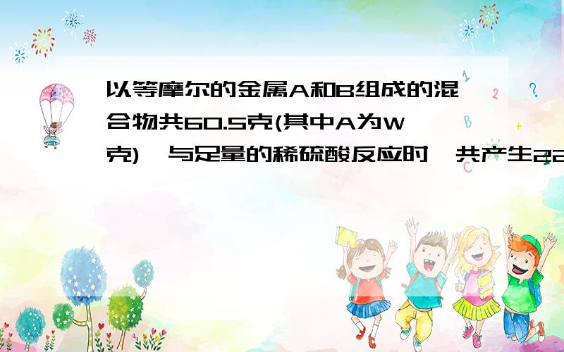 以等摩尔的金属A和B组成的混合物共60.5克(其中A为W克),与足量的稀硫酸反应时,共产生22.4升氢气(标况),而A、B都变为二价金属盐,取W克金属A和足量的硫酸铜溶液反应,A转变为正二价离子,析出金