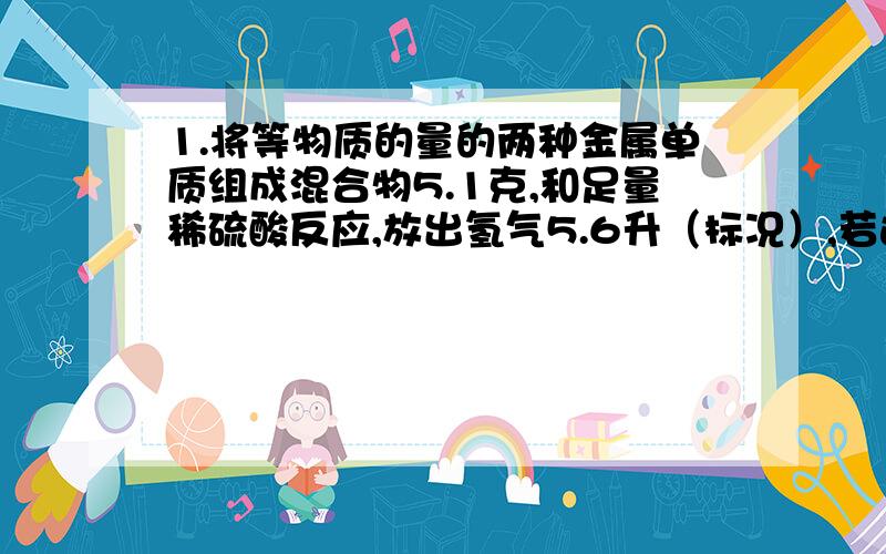 1.将等物质的量的两种金属单质组成混合物5.1克,和足量稀硫酸反应,放出氢气5.6升（标况）,若这两种金属单质在反应中生成的氢气的体积之比为2比3,且A,B金属元素的原子量之比为8比9,求两种