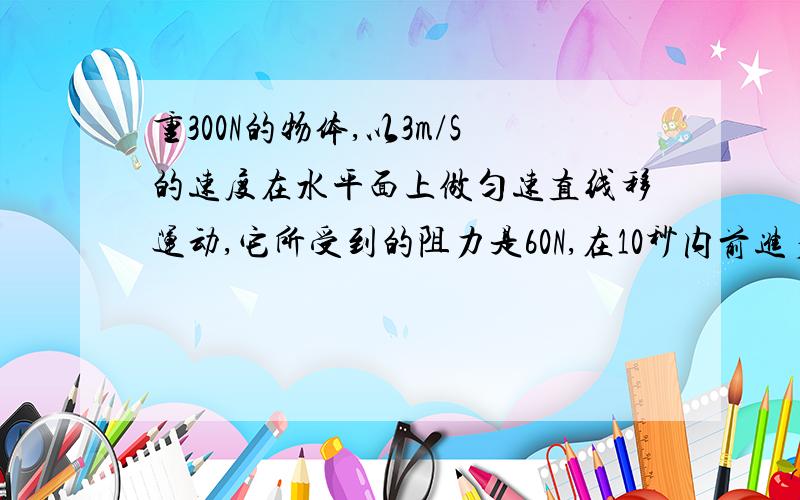 重300N的物体,以3m/S的速度在水平面上做匀速直线移运动,它所受到的阻力是60N,在10秒内前进多少m?作用在...重300N的物体,以3m/S的速度在水平面上做匀速直线移运动,它所受到的阻力是60N,在10秒内