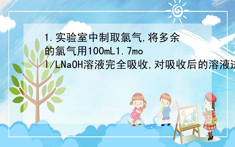 1.实验室中制取氯气,将多余的氯气用100mL1.7mol/LNaOH溶液完全吸收,对吸收后的溶液进行分析知：c(oH-)=0.1mol/L（不考虑反应前后溶液体积的变化),ClO-、ClO3-的物质的量比为5：1.求：（1）吸收Cl2时