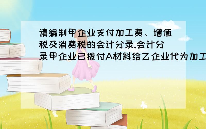 请编制甲企业支付加工费、增值税及消费税的会计分录.会计分录甲企业已拨付A材料给乙企业代为加工成B材料一批（属于应税消费品）.本期,B材料加工完毕验收入库,准备直接出售.甲企业开