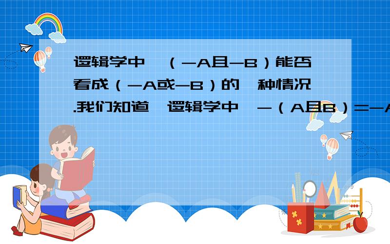 逻辑学中,（-A且-B）能否看成（-A或-B）的一种情况.我们知道,逻辑学中,-（A且B）=-A或-B.能否这样理解：（-A且-B）为（-A或-B）中的一种情况.我觉得可以,不知是否合适.