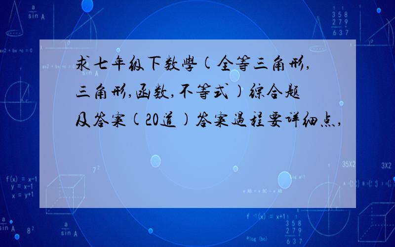 求七年级下数学(全等三角形,三角形,函数,不等式)综合题及答案(20道)答案过程要详细点,