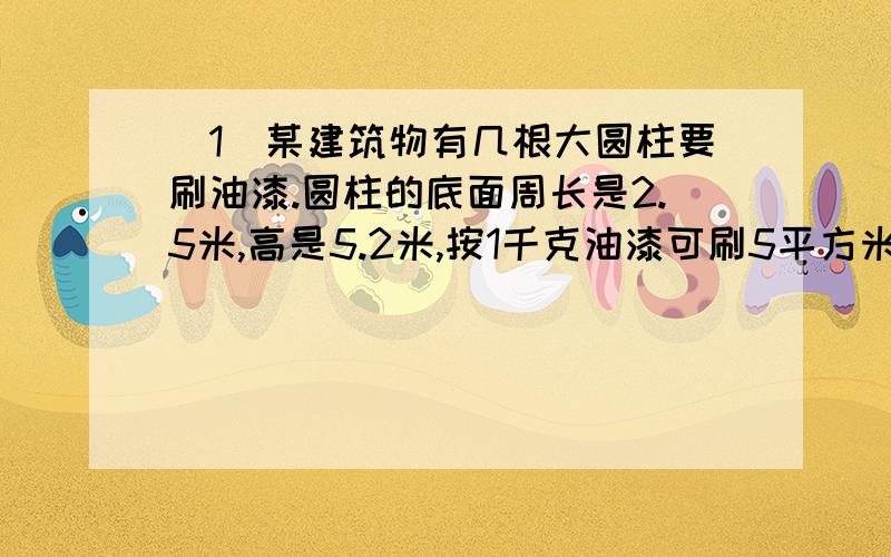 （1）某建筑物有几根大圆柱要刷油漆.圆柱的底面周长是2.5米,高是5.2米,按1千克油漆可刷5平方米计算,刷一根大圆柱要用多少千克油漆?（2）一个圆锥形沙堆,底面周长是62.8米,高是6米.用这堆