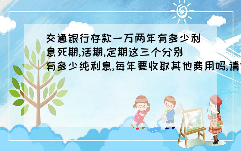 交通银行存款一万两年有多少利息死期,活期,定期这三个分别有多少纯利息,每年要收取其他费用吗,请给予最新的交通银行信息,