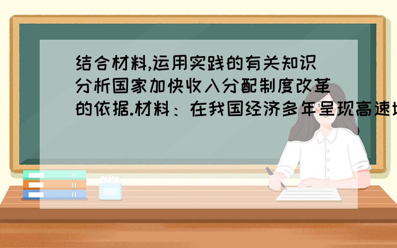 结合材料,运用实践的有关知识分析国家加快收入分配制度改革的依据.材料：在我国经济多年呈现高速增长的态势下,人们自然期盼藏富于民,让国强民富同步.然而,数据显示,我国GDP年均增速超