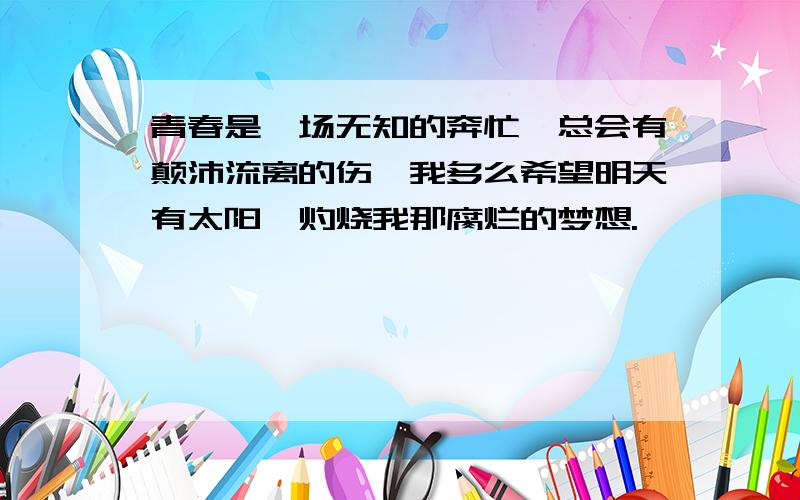 青春是一场无知的奔忙,总会有颠沛流离的伤,我多么希望明天有太阳,灼烧我那腐烂的梦想.