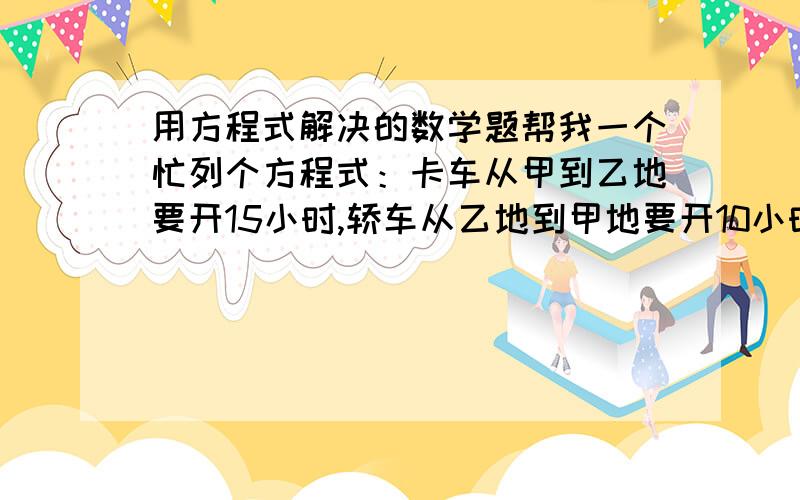 用方程式解决的数学题帮我一个忙列个方程式：卡车从甲到乙地要开15小时,轿车从乙地到甲地要开10小时,两车同时开出并在距中点120公里的地方相遇,问全长